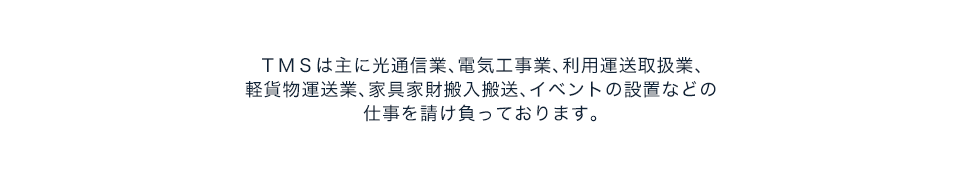 TMSは主に光通信業、電気工事業、利用運送取扱業、軽貨物物運業、家具家財搬入搬送、イベントの設置などの仕事を請け負っております。