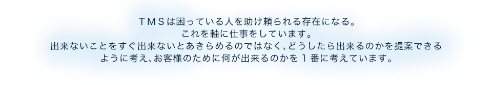 TMSは困っている人を助け頼られる存在になる。これを軸に仕事をしています。出来ないことをすぐ出来ないとあきらめるのではなく、どうしたら出来るのかを提案できるように考え、お客様のために何が出来るのかを1番に考えています。